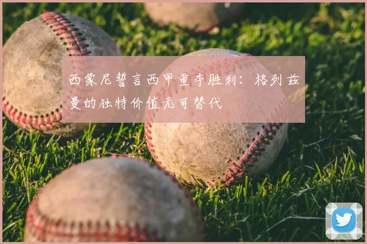 西蒙尼誓言西甲重夺胜利：格列兹曼的独特价值无可替代