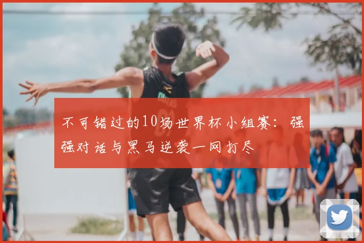 不可错过的10场世界杯小组赛：强强对话与黑马逆袭一网打尽