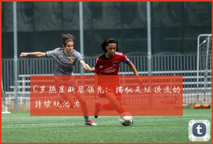 C罗热度断层领先：揭秘足坛顶流的持续统治力