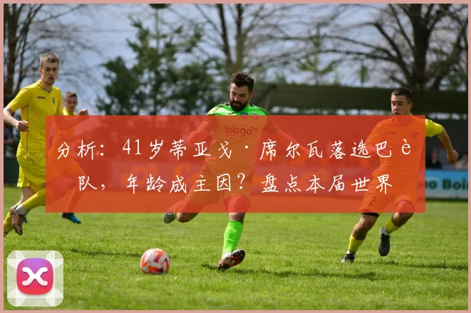 分析：41岁蒂亚戈·席尔瓦落选巴西队，年龄成主因？盘点本届世界杯无缘老将