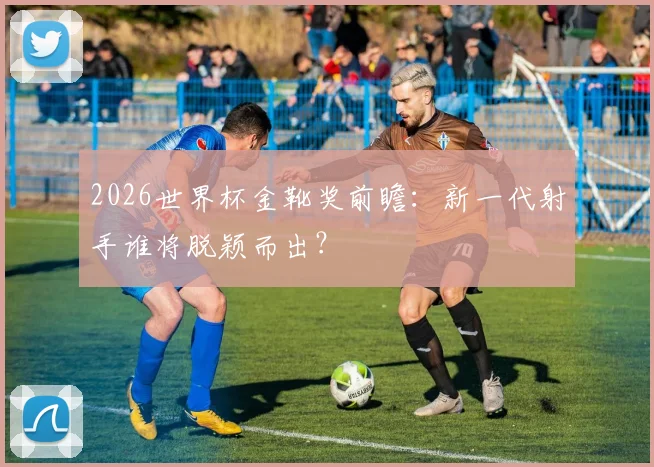 2026世界杯金靴奖前瞻：新一代射手谁将脱颖而出？