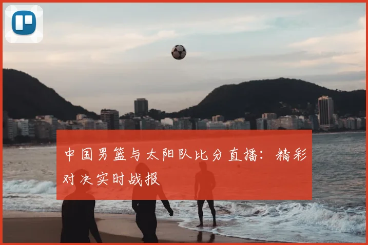 中国男篮与太阳队比分直播：精彩对决实时战报