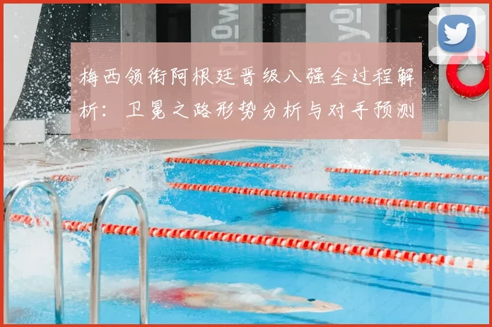 梅西领衔阿根廷晋级八强全过程解析：卫冕之路形势分析与对手预测