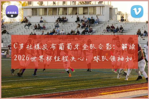 C罗社媒发布葡萄牙全队合影：解读2026世界杯征程决心，球队领袖如何凝聚战斗力