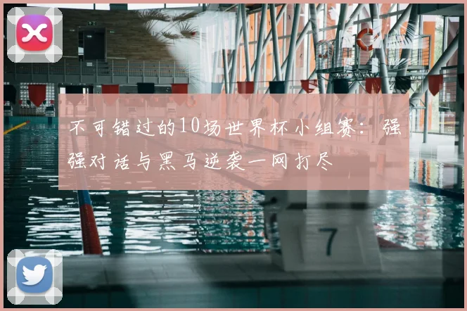 不可错过的10场世界杯小组赛：强强对话与黑马逆袭一网打尽