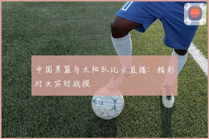 中国男篮与太阳队比分直播：精彩对决实时战报