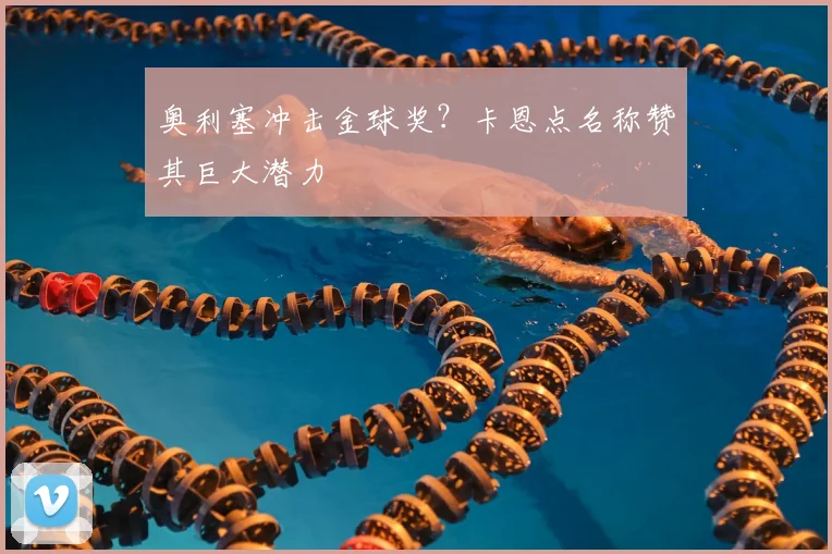 奥利塞冲击金球奖？卡恩点名称赞其巨大潜力